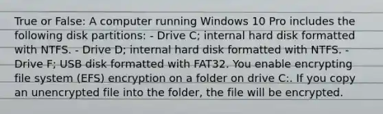 True or False: A computer running Windows 10 Pro includes the following disk partitions: - Drive C; internal hard disk formatted with NTFS. - Drive D; internal hard disk formatted with NTFS. - Drive F; USB disk formatted with FAT32. You enable encrypting file system (EFS) encryption on a folder on drive C:. If you copy an unencrypted file into the folder, the file will be encrypted.