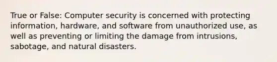 True or False: Computer security is concerned with protecting information, hardware, and software from unauthorized use, as well as preventing or limiting the damage from intrusions, sabotage, and natural disasters.