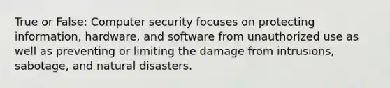 True or False: Computer security focuses on protecting information, hardware, and software from unauthorized use as well as preventing or limiting the damage from intrusions, sabotage, and natural disasters.