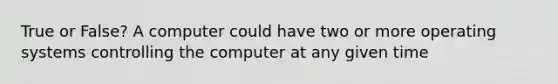 True or False? A computer could have two or more operating systems controlling the computer at any given time