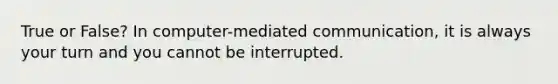 True or False? In computer-mediated communication, it is always your turn and you cannot be interrupted.