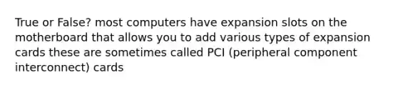 True or False? most computers have expansion slots on the motherboard that allows you to add various types of expansion cards these are sometimes called PCI (peripheral component interconnect) cards