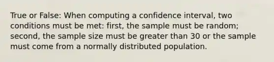 True or False: When computing a confidence interval, two conditions must be met: first, the sample must be random; second, the sample size must be <a href='https://www.questionai.com/knowledge/ktgHnBD4o3-greater-than' class='anchor-knowledge'>greater than</a> 30 or the sample must come from a normally distributed population.