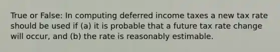 True or False: In computing deferred income taxes a new tax rate should be used if (a) it is probable that a future tax rate change will occur, and (b) the rate is reasonably estimable.