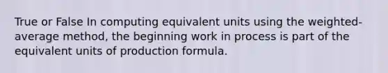 True or False In computing equivalent units using the weighted-average method, the beginning work in process is part of the equivalent units of production formula.