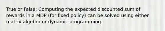 True or False: Computing the expected discounted sum of rewards in a MDP (for fixed policy) can be solved using either matrix algebra or dynamic programming.