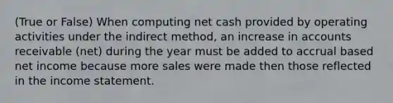 (True or False) When computing net cash provided by operating activities under the indirect method, an increase in accounts receivable (net) during the year must be added to accrual based net income because more sales were made then those reflected in the income statement.