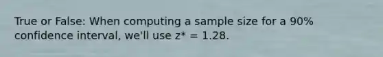 True or False: When computing a sample size for a 90% confidence interval, we'll use z* = 1.28.