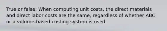 True or false: When computing unit costs, the direct materials and direct labor costs are the same, regardless of whether ABC or a volume-based costing system is used.