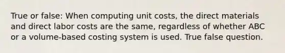 True or false: When computing unit costs, the direct materials and direct labor costs are the same, regardless of whether ABC or a volume-based costing system is used. True false question.