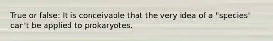 True or false: It is conceivable that the very idea of a "species" can't be applied to prokaryotes.