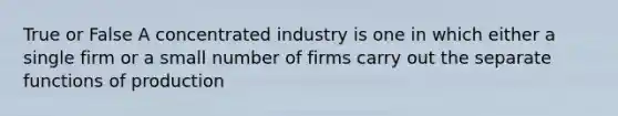 True or False A concentrated industry is one in which either a single firm or a small number of firms carry out the separate functions of production