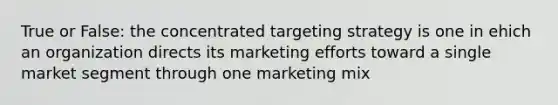 True or False: the concentrated targeting strategy is one in ehich an organization directs its marketing efforts toward a single market segment through one marketing mix