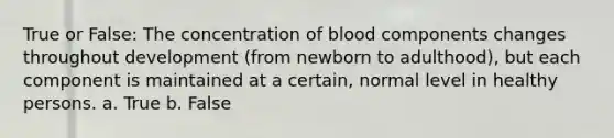 True or False: The concentration of blood components changes throughout development (from newborn to adulthood), but each component is maintained at a certain, normal level in healthy persons. a. True b. False