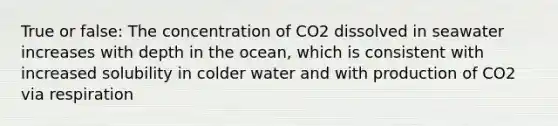 True or false: The concentration of CO2 dissolved in seawater increases with depth in the ocean, which is consistent with increased solubility in colder water and with production of CO2 via respiration