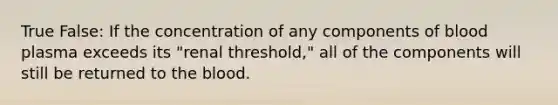 True False: If the concentration of any components of blood plasma exceeds its "renal threshold," all of the components will still be returned to the blood.