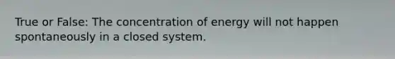 True or False: The concentration of energy will not happen spontaneously in a closed system.