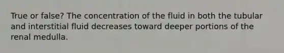 True or false? The concentration of the fluid in both the tubular and interstitial fluid decreases toward deeper portions of the renal medulla.