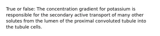 True or false: The concentration gradient for potassium is responsible for the secondary active transport of many other solutes from the lumen of the proximal convoluted tubule into the tubule cells.