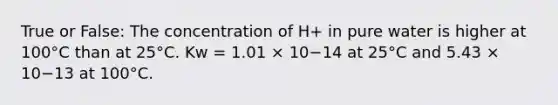 True or False: The concentration of H+ in pure water is higher at 100°C than at 25°C. Kw = 1.01 × 10−14 at 25°C and 5.43 × 10−13 at 100°C.