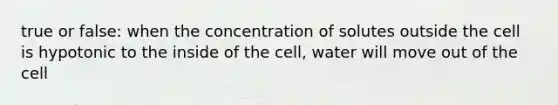 true or false: when the concentration of solutes outside the cell is hypotonic to the inside of the cell, water will move out of the cell