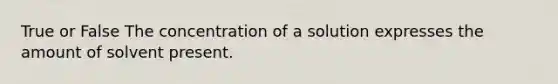 True or False The concentration of a solution expresses the amount of solvent present.