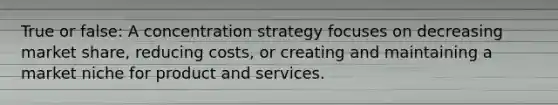 True or false: A concentration strategy focuses on decreasing market share, reducing costs, or creating and maintaining a market niche for product and services.