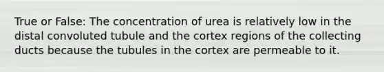 True or False: The concentration of urea is relatively low in the distal convoluted tubule and the cortex regions of the collecting ducts because the tubules in the cortex are permeable to it.