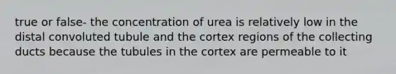 true or false- the concentration of urea is relatively low in the distal convoluted tubule and the cortex regions of the collecting ducts because the tubules in the cortex are permeable to it