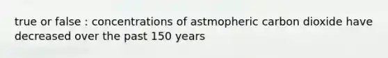 true or false : concentrations of astmopheric carbon dioxide have decreased over the past 150 years