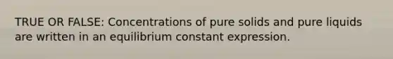 TRUE OR FALSE: Concentrations of pure solids and pure liquids are written in an equilibrium constant expression.