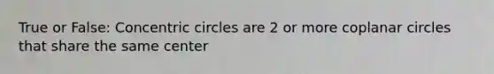 True or False: Concentric circles are 2 or more coplanar circles that share the same center