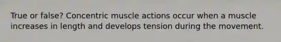 True or false? Concentric muscle actions occur when a muscle increases in length and develops tension during the movement.