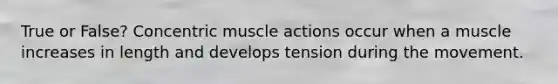 True or False? Concentric muscle actions occur when a muscle increases in length and develops tension during the movement.