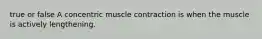 true or false A concentric muscle contraction is when the muscle is actively lengthening.