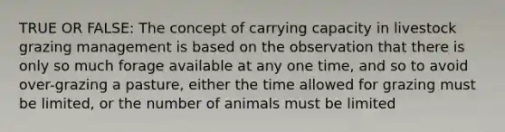 TRUE OR FALSE: The concept of carrying capacity in livestock grazing management is based on the observation that there is only so much forage available at any one time, and so to avoid over-grazing a pasture, either the time allowed for grazing must be limited, or the number of animals must be limited