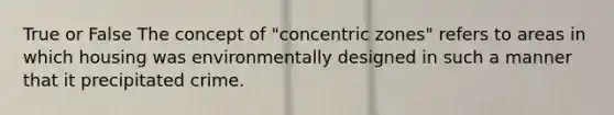 True or False The concept of "concentric zones" refers to areas in which housing was environmentally designed in such a manner that it precipitated crime.