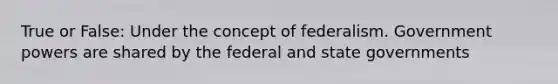 True or False: Under the concept of federalism. Government powers are shared by the federal and state governments