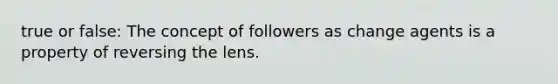 true or false: The concept of followers as change agents is a property of reversing the lens.