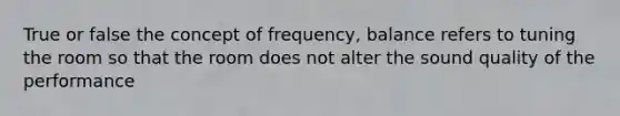 True or false the concept of frequency, balance refers to tuning the room so that the room does not alter the sound quality of the performance