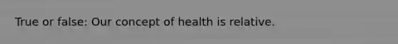 True or false: Our concept of health is relative.