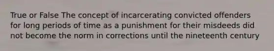 True or False The concept of incarcerating convicted offenders for long periods of time as a punishment for their misdeeds did not become the norm in corrections until the nineteenth century