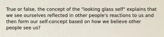 True or false, the concept of the "looking glass self" explains that we see ourselves reflected in other people's reactions to us and then form our self-concept based on how we believe other people see us?