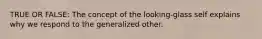 TRUE OR FALSE: The concept of the looking-glass self explains why we respond to the generalized other.