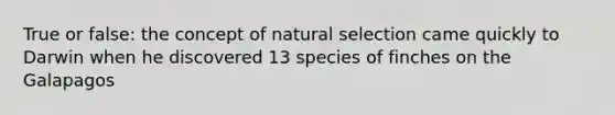 True or false: the concept of natural selection came quickly to Darwin when he discovered 13 species of finches on the Galapagos