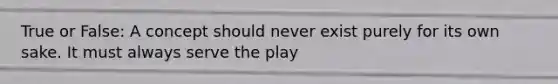 True​ or False: A concept should never exist purely for its own sake. It must always serve the play