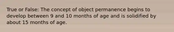 True or False: The concept of object permanence begins to develop between 9 and 10 months of age and is solidified by about 15 months of age.