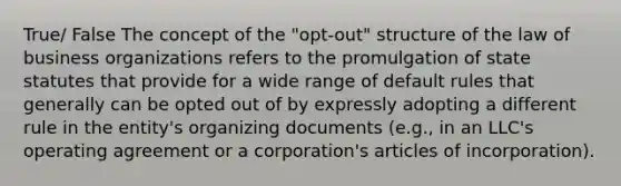 True/ False The concept of the "opt-out" structure of the law of business organizations refers to the promulgation of state statutes that provide for a wide range of default rules that generally can be opted out of by expressly adopting a different rule in the entity's organizing documents (e.g., in an LLC's operating agreement or a corporation's articles of incorporation).