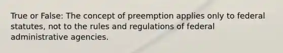 True or False: The concept of preemption applies only to federal statutes, not to the rules and regulations of federal administrative agencies.