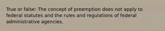 True or false: The concept of preemption does not apply to federal statutes and the rules and regulations of federal administrative agencies.